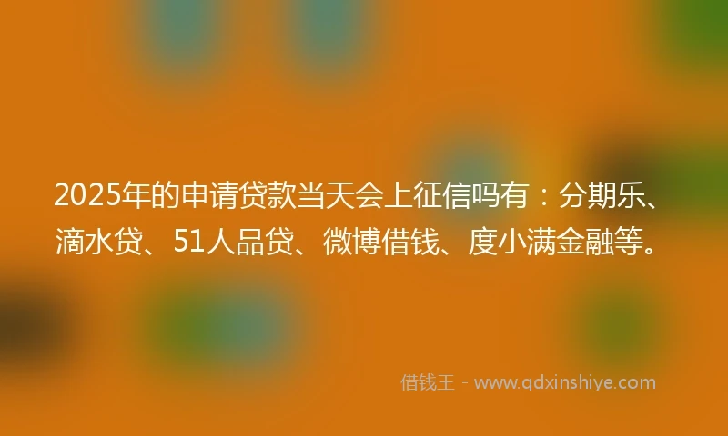2025年的申请贷款当天会上征信吗有：分期乐、滴水贷、51人品贷、微博借钱、度小满金融等。