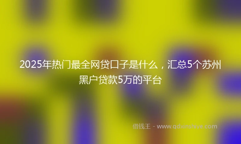 2025年热门最全网贷口子是什么，汇总5个苏州黑户贷款5万的平台