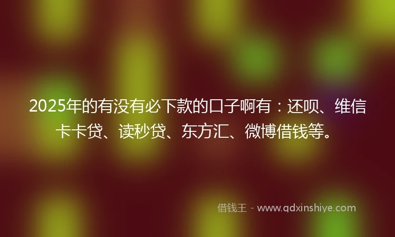 2025年的有没有必下款的口子啊有：还呗、维信卡卡贷、读秒贷、东方汇、微博借钱等。