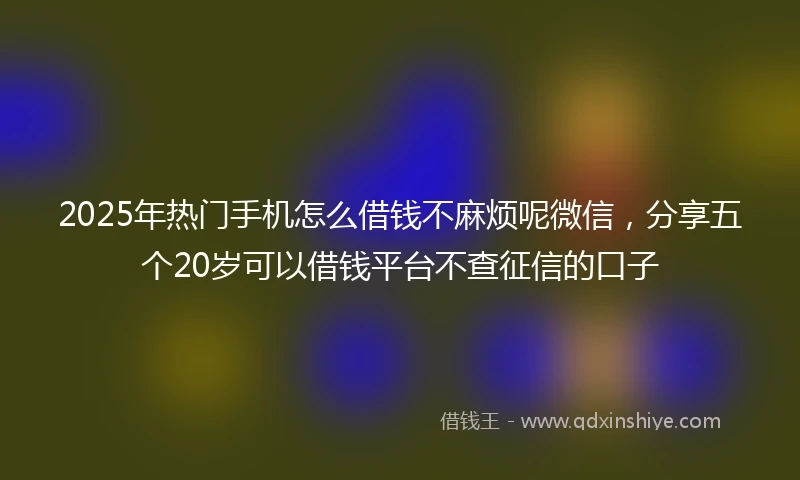 2025年热门手机怎么借钱不麻烦呢微信，分享五个20岁可以借钱平台不查征信的口子