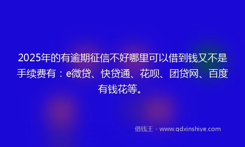 2025年的有逾期征信不好哪里可以借到钱又不是手续费有：e微贷、快贷通、花呗、团贷网、百度有钱花等。