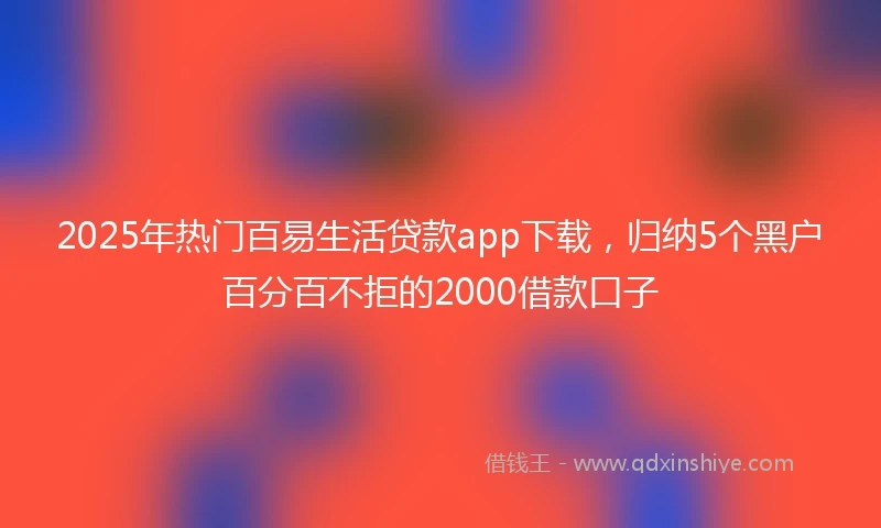 2025年热门百易生活贷款app下载，归纳5个黑户百分百不拒的2000借款口子