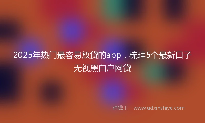 2025年热门最容易放贷的app，梳理5个最新口子无视黑白户网贷