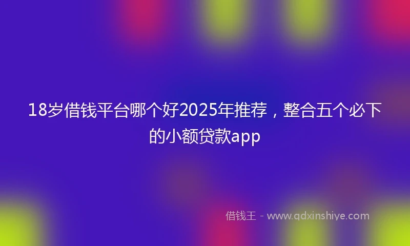 18岁借钱平台哪个好2025年推荐，整合五个必下的小额贷款app
