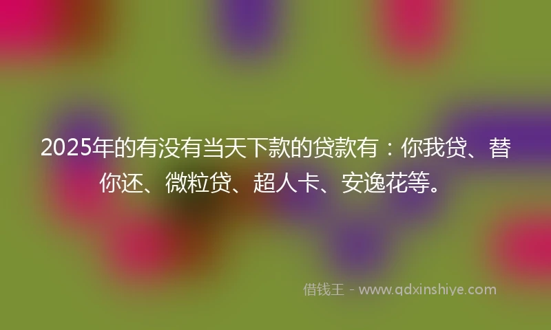 2025年的有没有当天下款的贷款有：你我贷、替你还、微粒贷、超人卡、安逸花等。