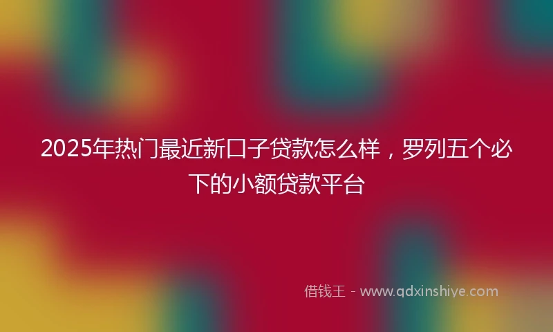 2025年热门最近新口子贷款怎么样，罗列五个必下的小额贷款平台