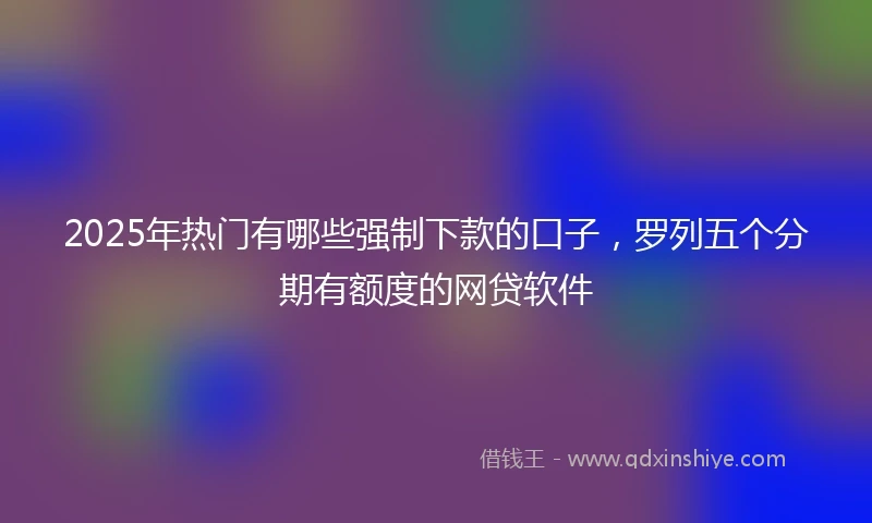 2025年热门有哪些强制下款的口子，罗列五个分期有额度的网贷软件