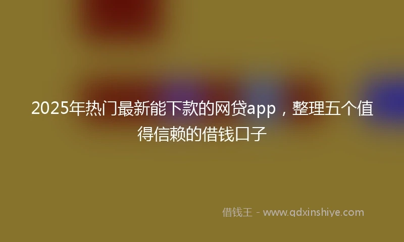 2025年热门最新能下款的网贷app，整理五个值得信赖的借钱口子