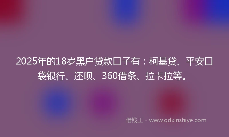 2025年的18岁黑户贷款口子有：柯基贷、平安口袋银行、还呗、360借条、拉卡拉等。