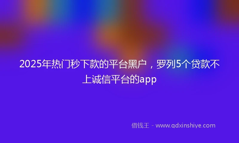 2025年热门秒下款的平台黑户，罗列5个贷款不上诚信平台的app