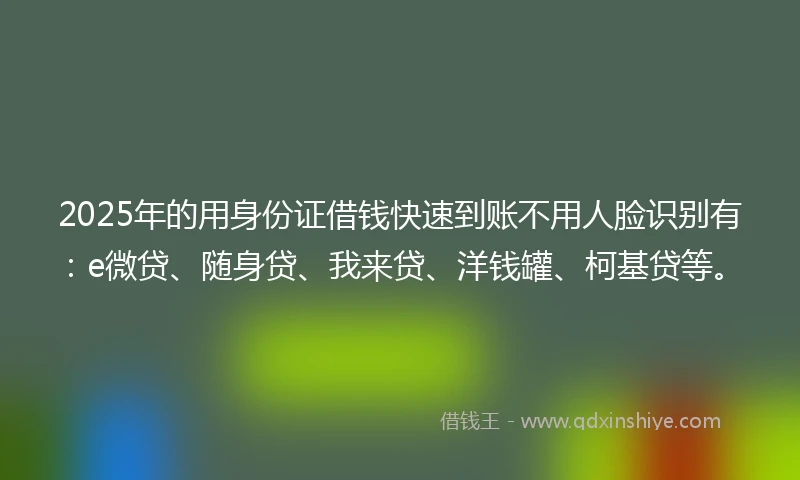 2025年的用身份证借钱快速到账不用人脸识别有：e微贷、随身贷、我来贷、洋钱罐、柯基贷等。