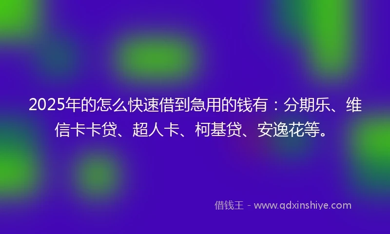 2025年的怎么快速借到急用的钱有：分期乐、维信卡卡贷、超人卡、柯基贷、安逸花等。