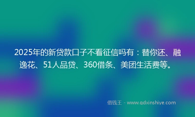 2025年的新贷款口子不看征信吗有：替你还、融逸花、51人品贷、360借条、美团生活费等。