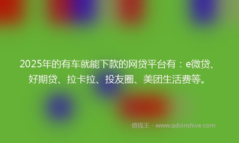 2025年的有车就能下款的网贷平台有：e微贷、好期贷、拉卡拉、投友圈、美团生活费等。