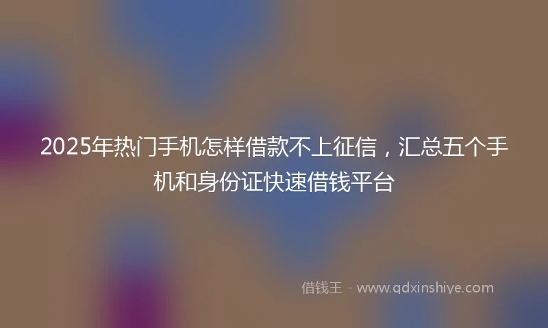 2025年热门手机怎样借款不上征信，汇总五个手机和身份证快速借钱平台