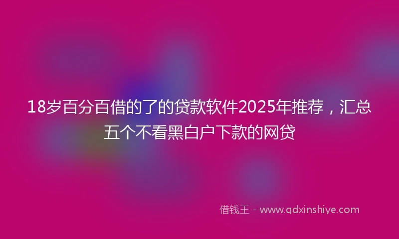 18岁百分百借的了的贷款软件2025年推荐，汇总五个不看黑白户下款的网贷