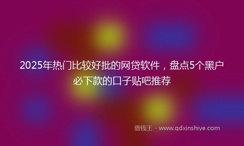 2025年热门比较好批的网贷软件，盘点5个黑户必下款的口子贴吧推荐
