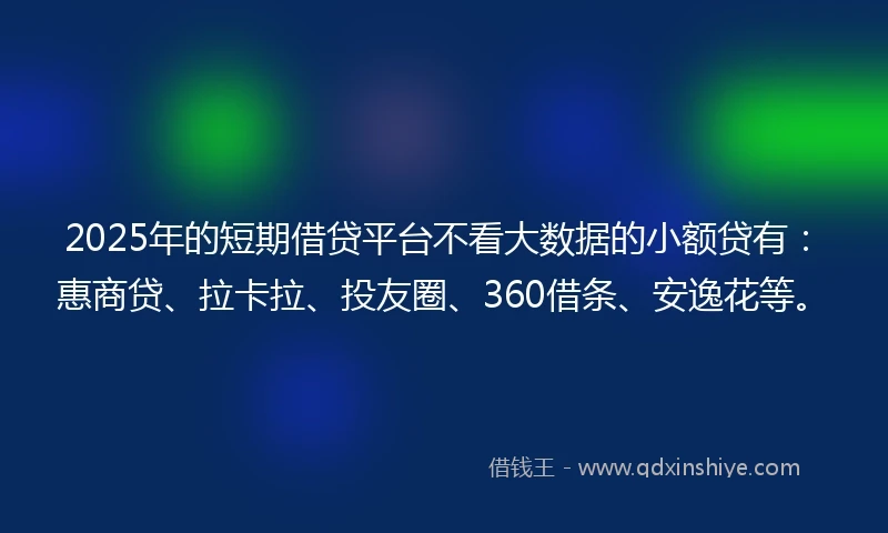 2025年的短期借贷平台不看大数据的小额贷有：惠商贷、拉卡拉、投友圈、360借条、安逸花等。