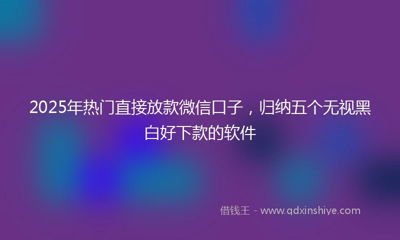 2025年热门直接放款微信口子，归纳五个无视黑白好下款的软件