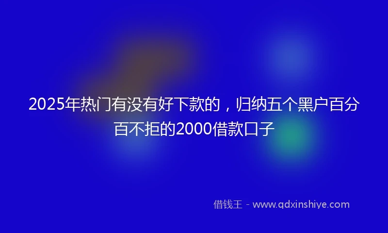 2025年热门有没有好下款的，归纳五个黑户百分百不拒的2000借款口子