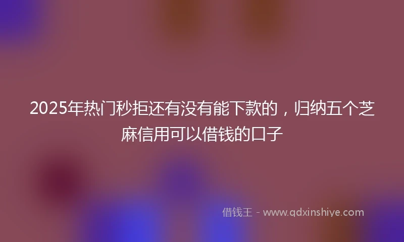 2025年热门秒拒还有没有能下款的，归纳五个芝麻信用可以借钱的口子