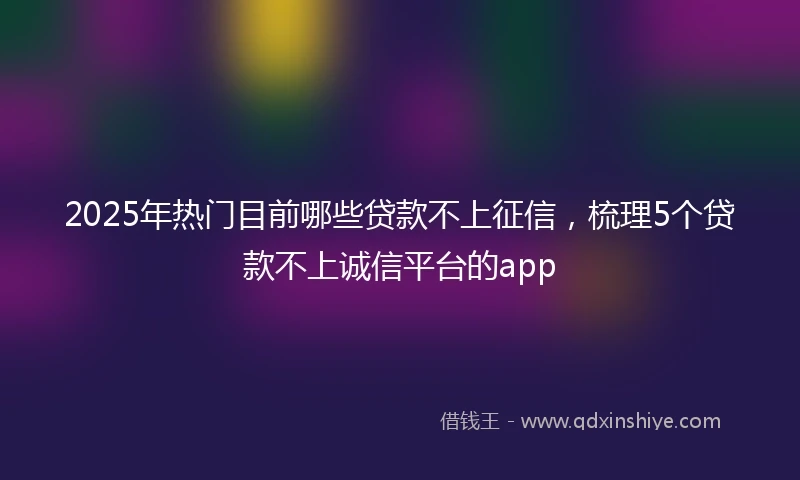 2025年热门目前哪些贷款不上征信，梳理5个贷款不上诚信平台的app