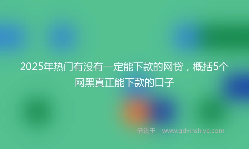 2025年热门有没有一定能下款的网贷，概括5个网黑真正能下款的口子