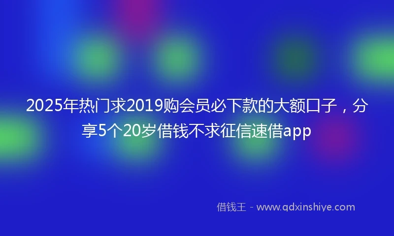 2025年热门求2019购会员必下款的大额口子，分享5个20岁借钱不求征信速借app