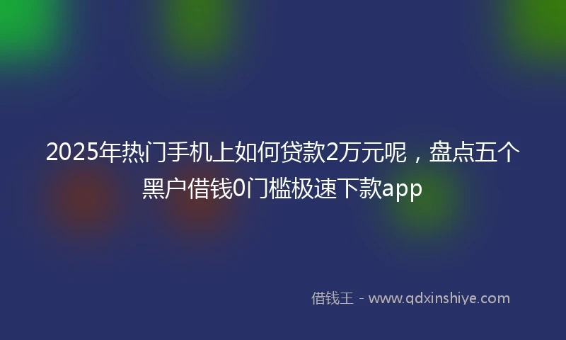 2025年热门手机上如何贷款2万元呢，盘点五个黑户借钱0门槛极速下款app