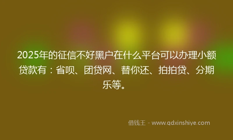 2025年的征信不好黑户在什么平台可以办理小额贷款有：省呗、团贷网、替你还、拍拍贷、分期乐等。