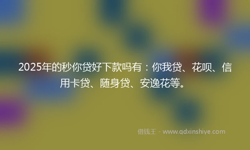2025年的秒你贷好下款吗有：你我贷、花呗、信用卡贷、随身贷、安逸花等。