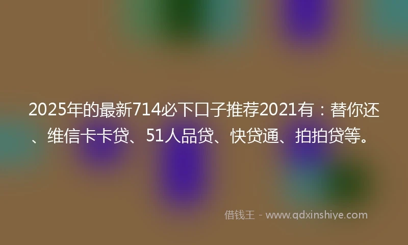 2025年的最新714必下口子推荐2021有：替你还、维信卡卡贷、51人品贷、快贷通、拍拍贷等。