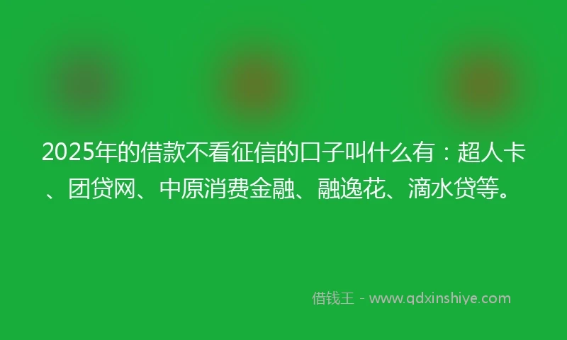 2025年的借款不看征信的口子叫什么有：超人卡、团贷网、中原消费金融、融逸花、滴水贷等。
