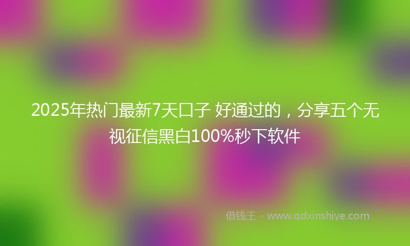 2025年热门最新7天口子 好通过的，分享五个无视征信黑白100%秒下软件