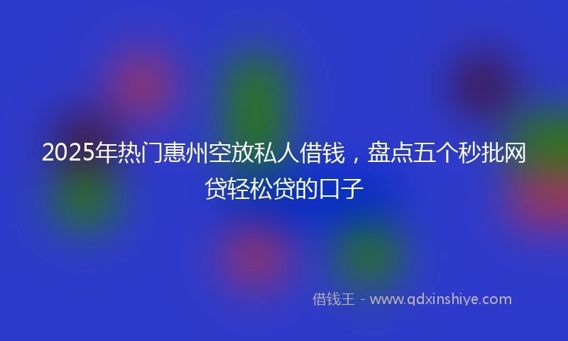 2025年热门惠州空放私人借钱，盘点五个秒批网贷轻松贷的口子