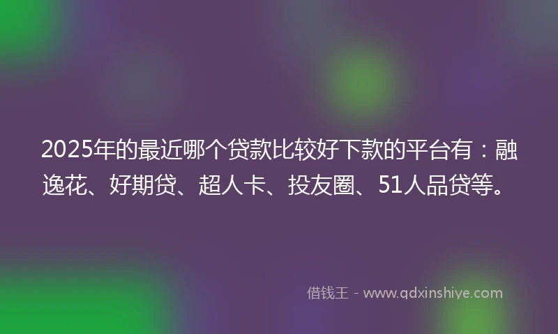 2025年的最近哪个贷款比较好下款的平台有：融逸花、好期贷、超人卡、投友圈、51人品贷等。