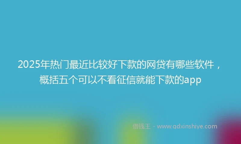 2025年热门最近比较好下款的网贷有哪些软件，概括五个可以不看征信就能下款的app