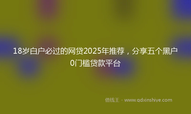 18岁白户必过的网贷2025年推荐，分享五个黑户0门槛贷款平台