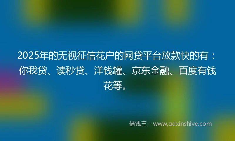2025年的无视征信花户的网贷平台放款快的有：你我贷、读秒贷、洋钱罐、京东金融、百度有钱花等。