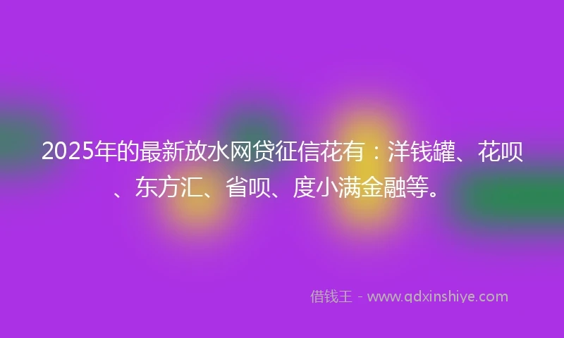 2025年的最新放水网贷征信花有：洋钱罐、花呗、东方汇、省呗、度小满金融等。