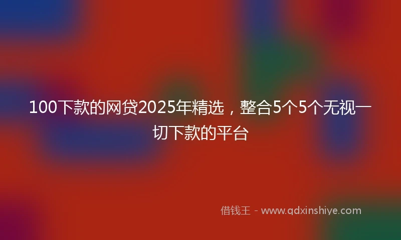 100下款的网贷2025年精选，整合5个5个无视一切下款的平台