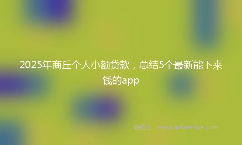 2025年商丘个人小额贷款，总结5个最新能下来钱的app