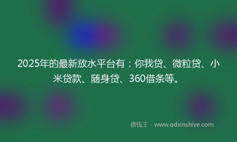 2025年的最新放水平台有：你我贷、微粒贷、小米贷款、随身贷、360借条等。
