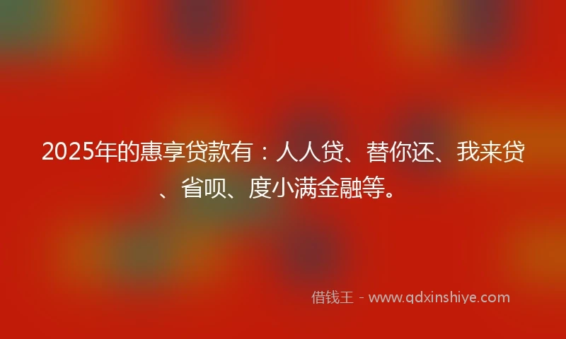2025年的惠享贷款有：人人贷、替你还、我来贷、省呗、度小满金融等。