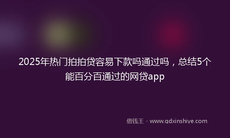 2025年热门拍拍贷容易下款吗通过吗，总结5个能百分百通过的网贷app