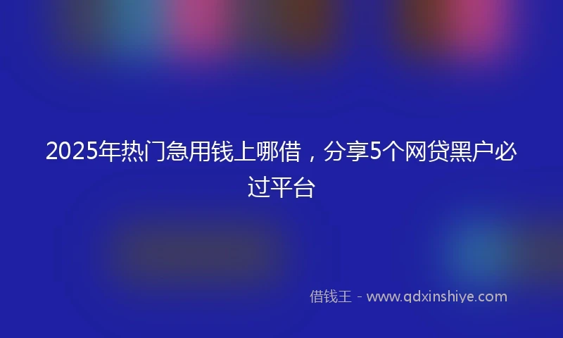 2025年热门急用钱上哪借，分享5个网贷黑户必过平台