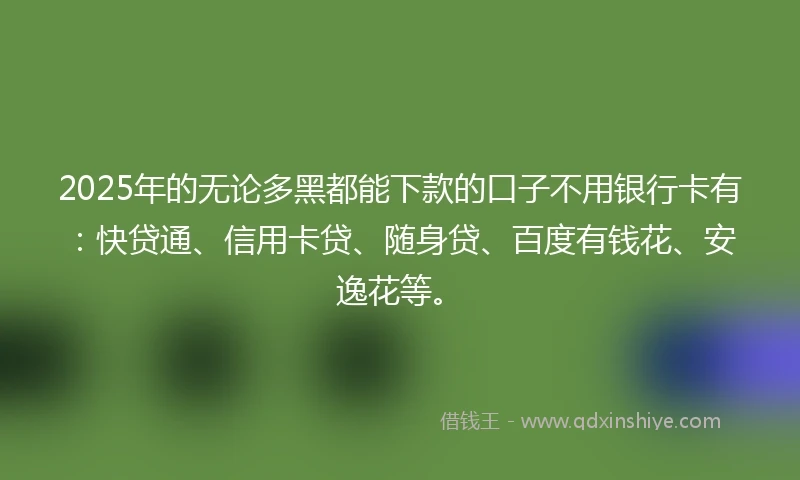 2025年的无论多黑都能下款的口子不用银行卡有：快贷通、信用卡贷、随身贷、百度有钱花、安逸花等。
