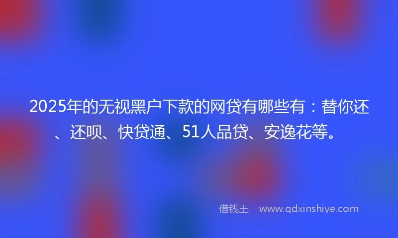2025年的无视黑户下款的网贷有哪些有：替你还、还呗、快贷通、51人品贷、安逸花等。