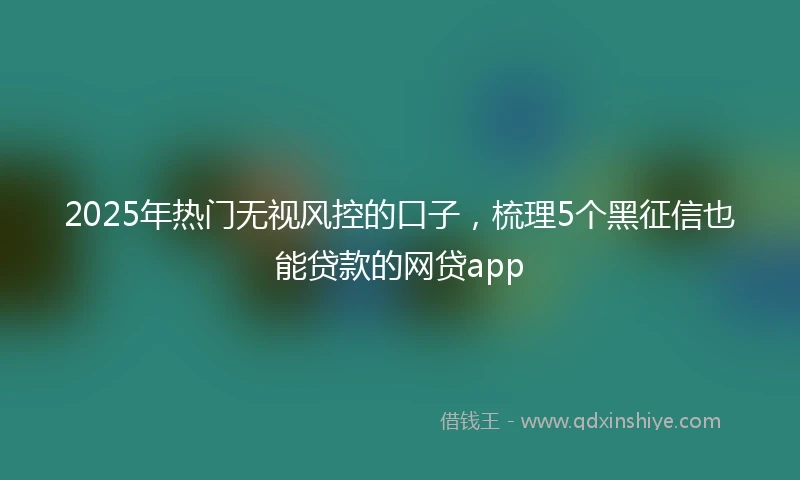 2025年热门无视风控的口子，梳理5个黑征信也能贷款的网贷app