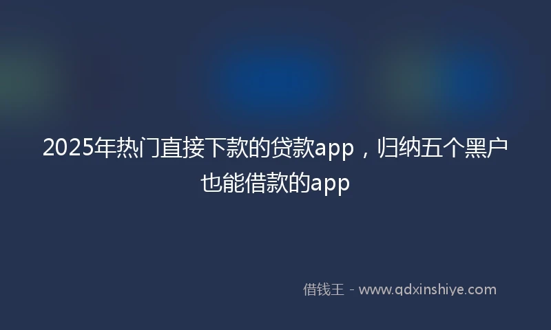 2025年热门直接下款的贷款app，归纳五个黑户也能借款的app